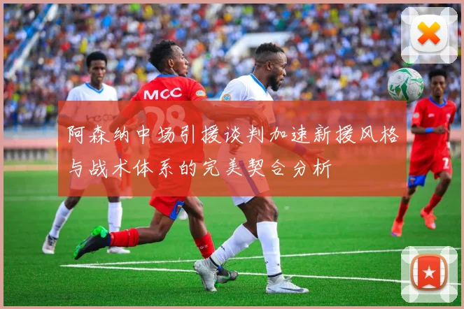 阿森纳中场引援谈判加速新援风格与战术体系的完美契合分析
