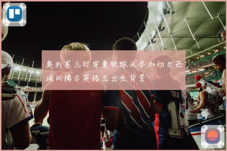 奥利塞儿时穿曼联球衣参加切尔西试训揭示英格兰出生背景