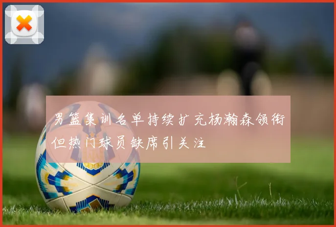 男篮集训名单持续扩充杨瀚森领衔但热门球员缺席引关注