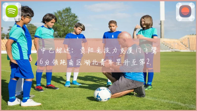 中乙综述：贵阳竞技力克厦门飞鹭6分领跑南区湖北青年星升至第2