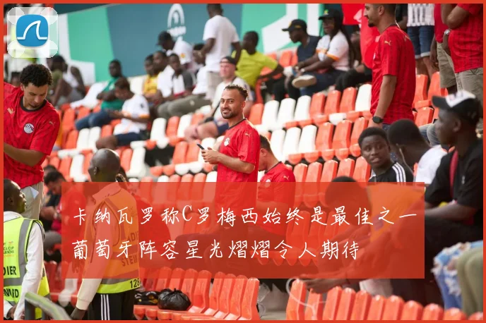 卡纳瓦罗称C罗梅西始终是最佳之一葡萄牙阵容星光熠熠令人期待