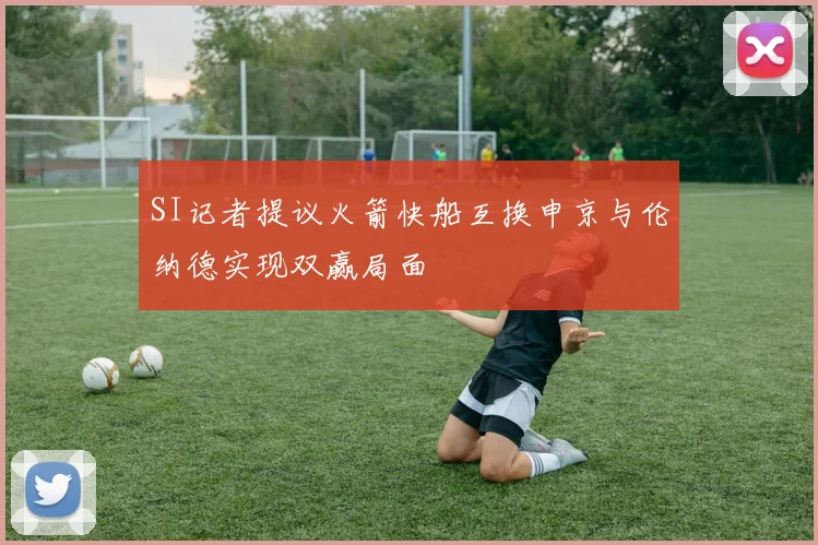 SI记者提议火箭快船互换申京与伦纳德实现双赢局面