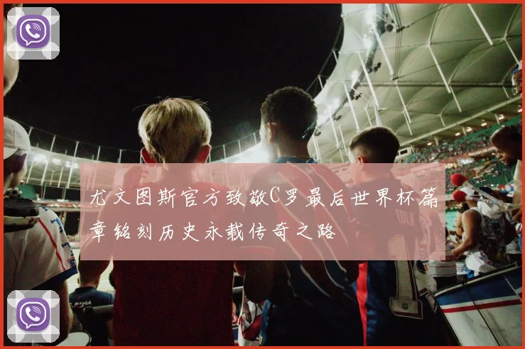 尤文图斯官方致敬C罗最后世界杯篇章铭刻历史永载传奇之路