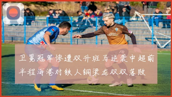 卫冕冠军惨遭双升班马逆袭中超前半程海港对铁人铜梁龙双双落败