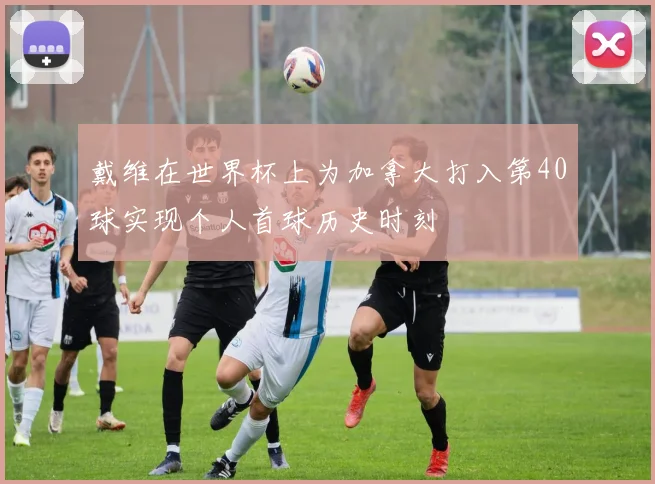 戴维在世界杯上为加拿大打入第40球实现个人首球历史时刻