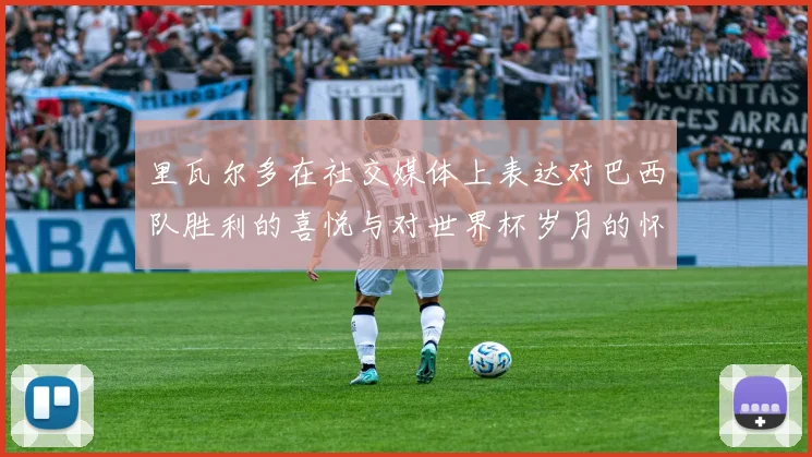 里瓦尔多在社交媒体上表达对巴西队胜利的喜悦与对世界杯岁月的怀念