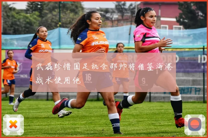 武磊珍惜国足机会邵帅将借鉴海港战术使用他