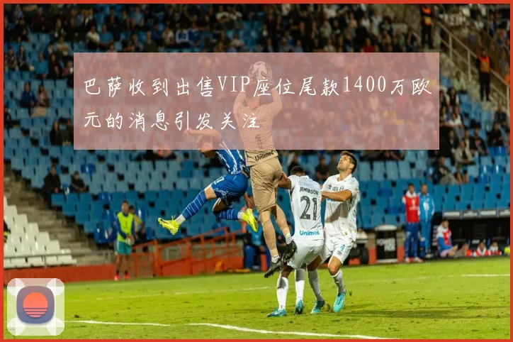 巴萨收到出售VIP座位尾款1400万欧元的消息引发关注