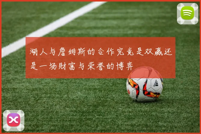湖人与詹姆斯的合作究竟是双赢还是一场财富与荣誉的博弈