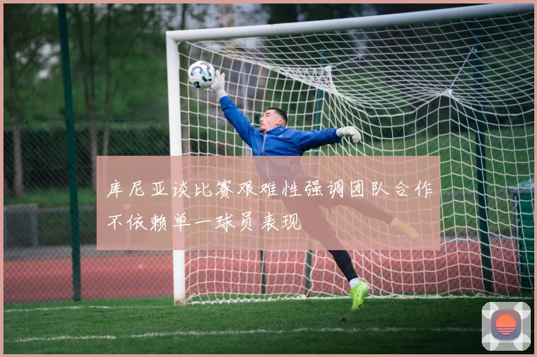 库尼亚谈比赛艰难性强调团队合作不依赖单一球员表现