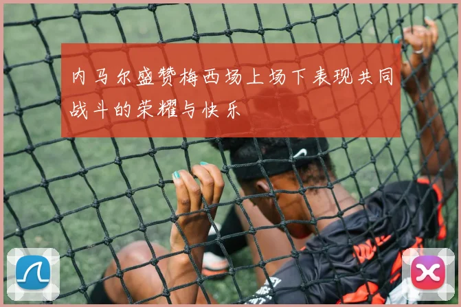 内马尔盛赞梅西场上场下表现共同战斗的荣耀与快乐