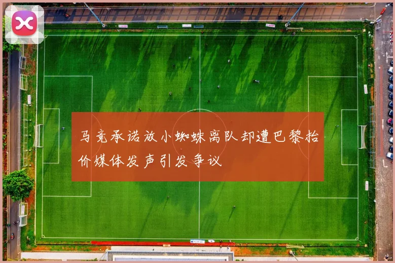 马竞承诺放小蜘蛛离队却遭巴黎抬价媒体发声引发争议