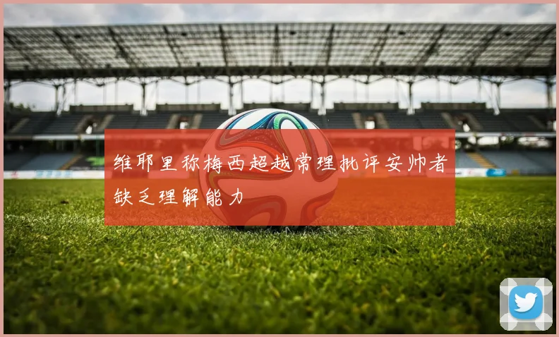 维耶里称梅西超越常理批评安帅者缺乏理解能力
